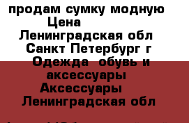 продам сумку модную › Цена ­ 13 500 - Ленинградская обл., Санкт-Петербург г. Одежда, обувь и аксессуары » Аксессуары   . Ленинградская обл.